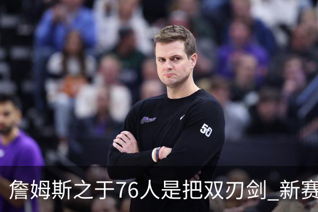 詹姆斯之于76人是把双刃剑 新赛季需直面六大隐患？